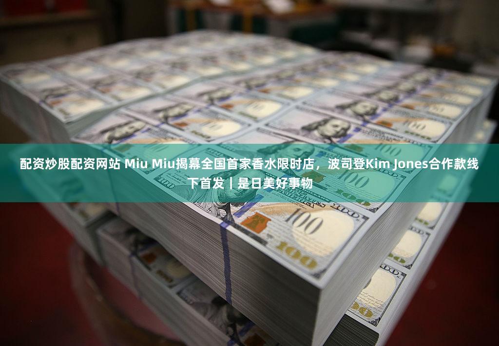 配资炒股配资网站 Miu Miu揭幕全国首家香水限时店，波司登Kim Jones合作款线下首发｜是日美好事物