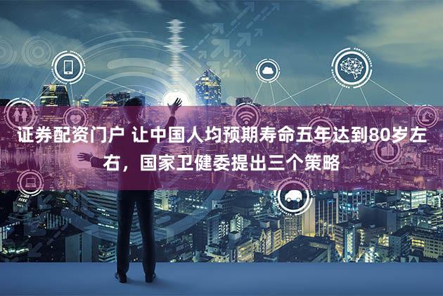 证券配资门户 让中国人均预期寿命五年达到80岁左右，国家卫健委提出三个策略