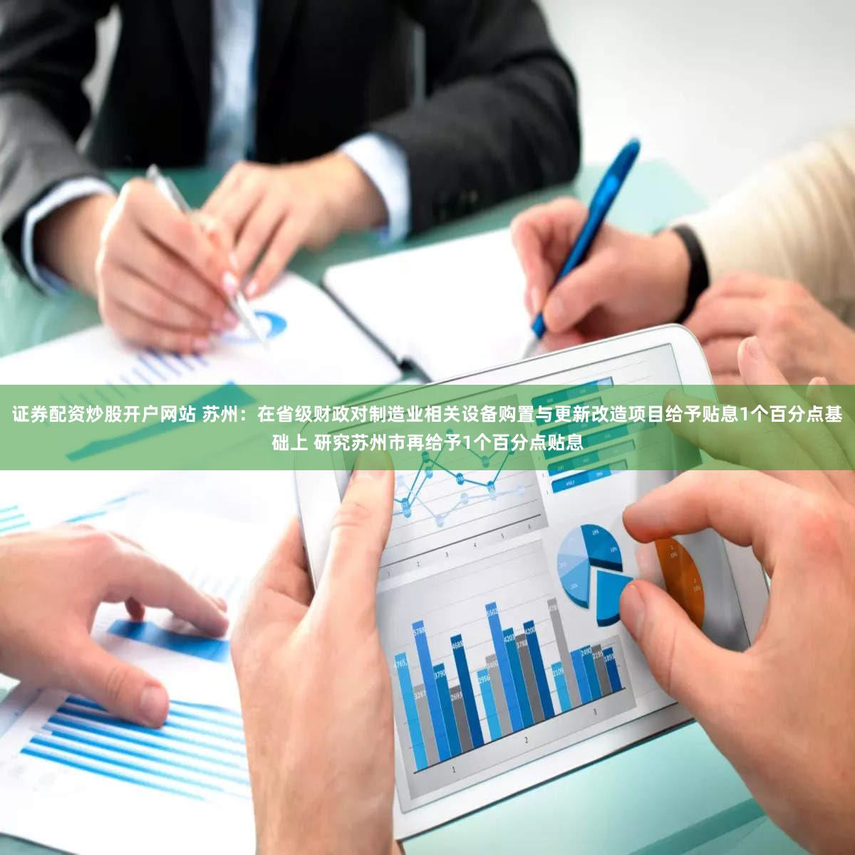 证券配资炒股开户网站 苏州:在省级财政对制造业相关设备购置与更新改造项目给予贴息1个百分点基础上 研究苏州市再给予1个百分点贴息