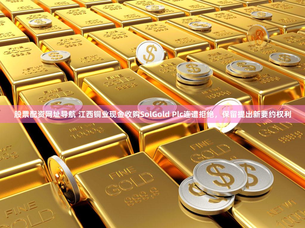 股票配资网址导航 江西铜业现金收购SolGold Plc连遭拒绝,保留提出新要约权利