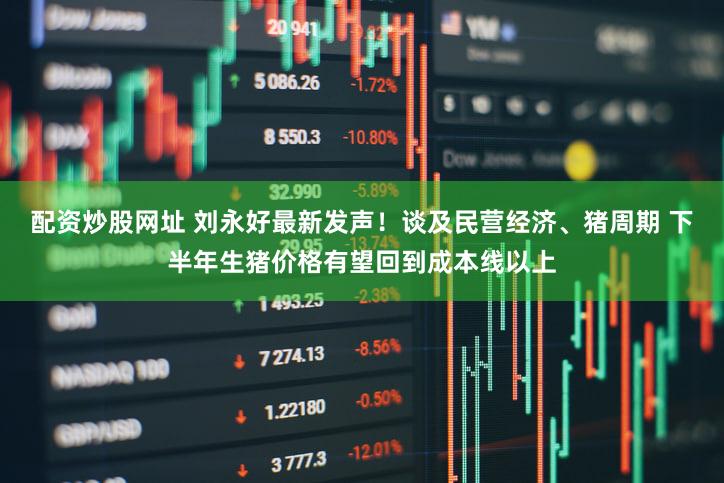 配资炒股网址 刘永好最新发声!谈及民营经济、猪周期 下半年生猪价格有望回到成本线以上