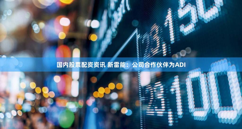 国内股票配资资讯 新雷能：公司合作伙伴为ADI