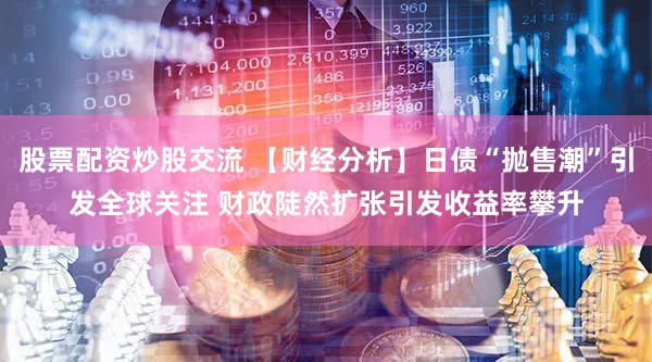 股票配资炒股交流 【财经分析】日债“抛售潮”引发全球关注 财政陡然扩张引发收益率攀升