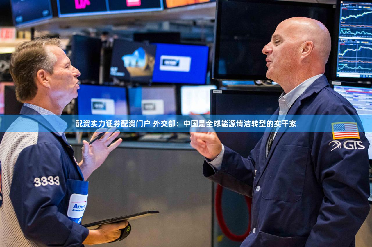 配资实力证券配资门户 外交部:中国是全球能源清洁转型的实干家