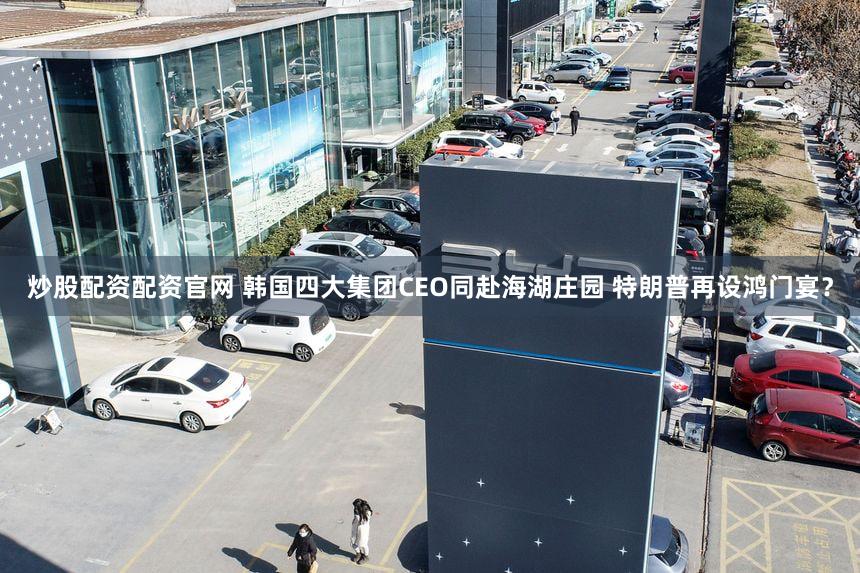 炒股配资配资官网 韩国四大集团CEO同赴海湖庄园 特朗普再设鸿门宴?