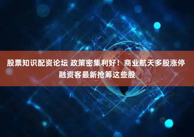 股票知识配资论坛 政策密集利好!商业航天多股涨停 融资客最新抢筹这些股