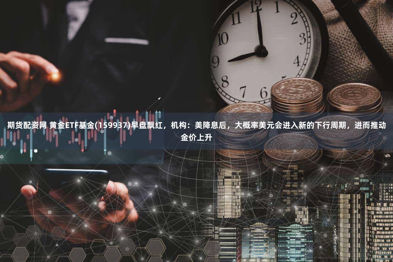 期货配资网 黄金ETF基金(159937)早盘飘红,机构:美降息后,大概率美元会进入新的下行周期,进而推动金价上升