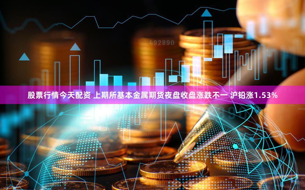 股票行情今天配资 上期所基本金属期货夜盘收盘涨跌不一 沪铅涨1.53%