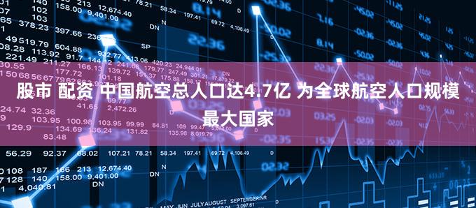 股市 配资 中国航空总人口达4.7亿 为全球航空人口规模最大国家