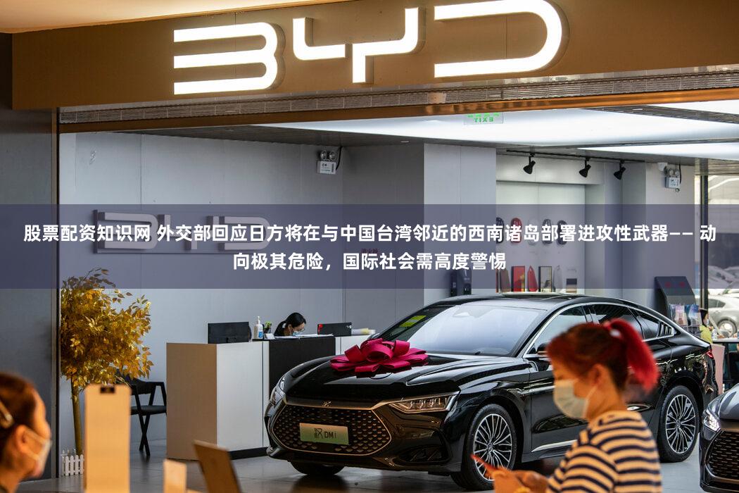 股票配资知识网 外交部回应日方将在与中国台湾邻近的西南诸岛部署进攻性武器—— 动向极其危险，国际社会需高度警惕