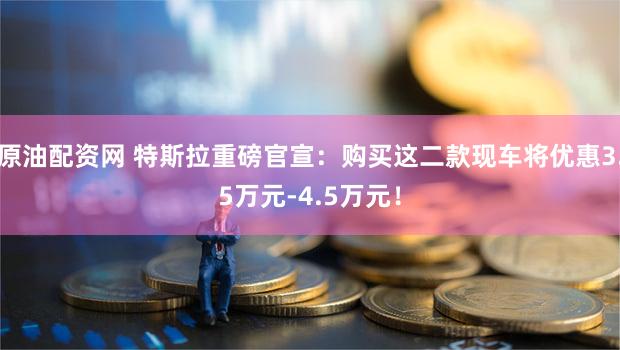 原油配资网 特斯拉重磅官宣：购买这二款现车将优惠3.5万元-4.5万元！