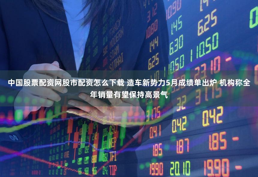 中国股票配资网股市配资怎么下载 造车新势力5月成绩单出炉 机构称全年销量有望保持高景气
