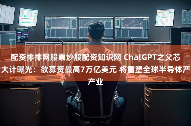 配资排排网股票炒股配资知识网 ChatGPT之父芯片大计曝光：欲募资最高7万亿美元 将重塑全球半导体产业