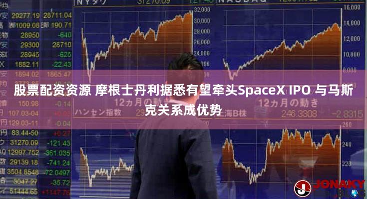 股票配资资源 摩根士丹利据悉有望牵头SpaceX IPO 与马斯克关系成优势