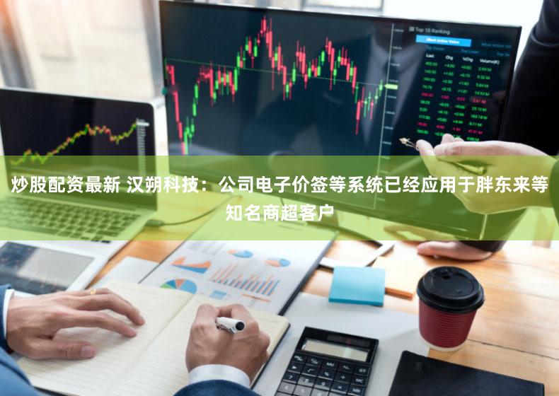 炒股配资最新 汉朔科技：公司电子价签等系统已经应用于胖东来等知名商超客户