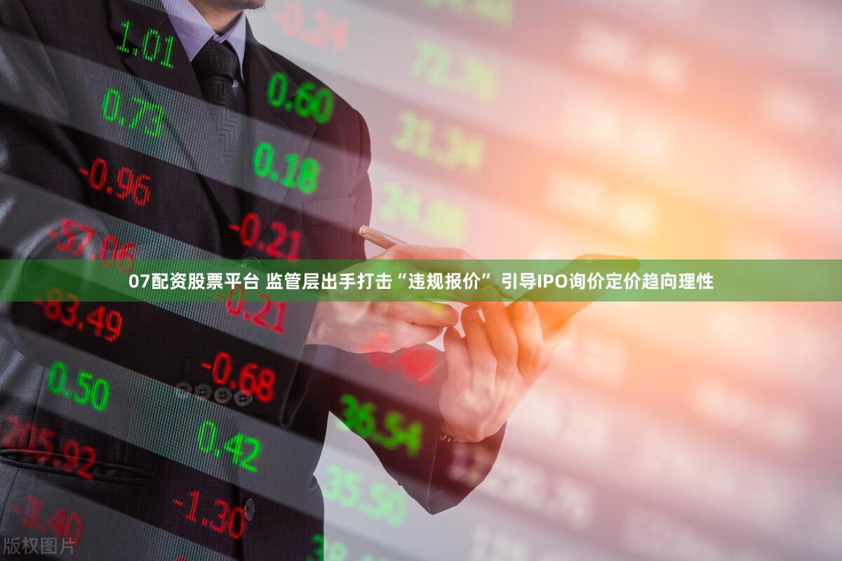 07配资股票平台 监管层出手打击“违规报价” 引导IPO询价定价趋向理性