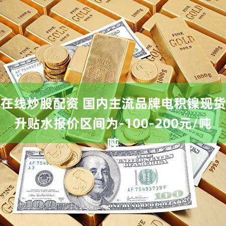 在线炒股配资 国内主流品牌电积镍现货升贴水报价区间为-100-200元/吨