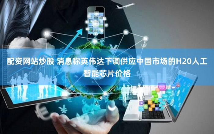 配资网站炒股 消息称英伟达下调供应中国市场的H20人工智能芯片价格