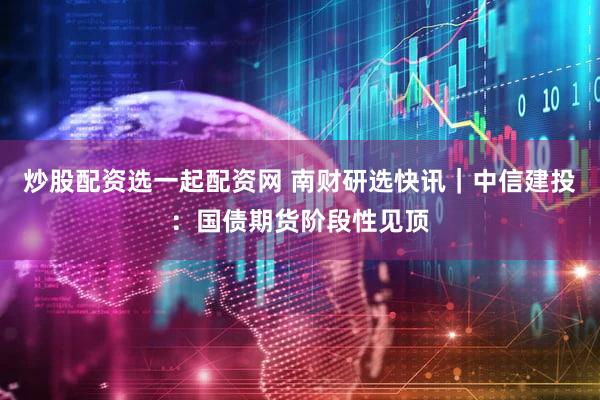 炒股配资选一起配资网 南财研选快讯｜中信建投：国债期货阶段性见顶