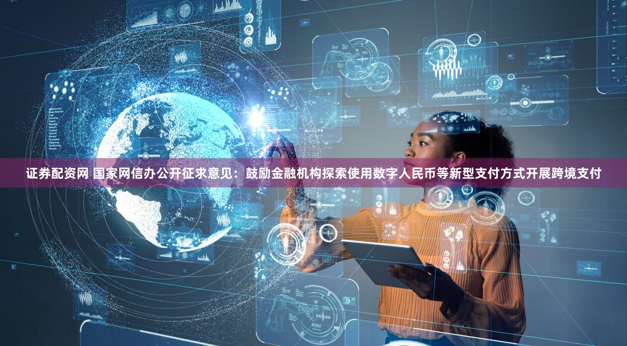 证券配资网 国家网信办公开征求意见：鼓励金融机构探索使用数字人民币等新型支付方式开展跨境支付