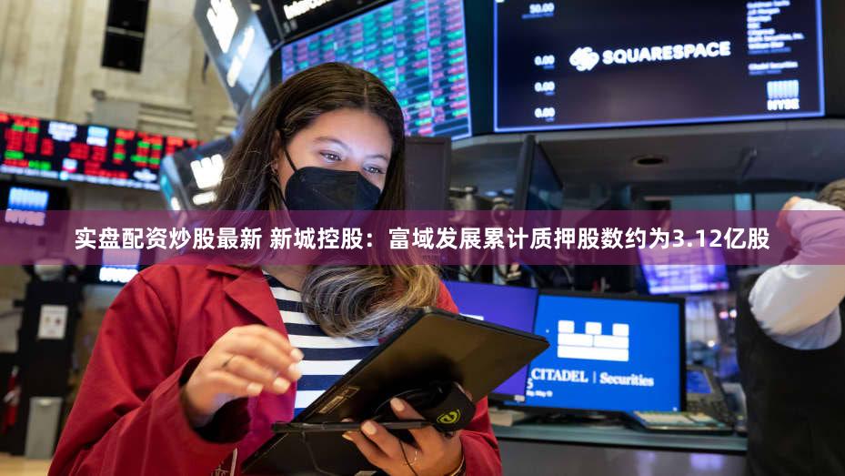 实盘配资炒股最新 新城控股：富域发展累计质押股数约为3.12亿股