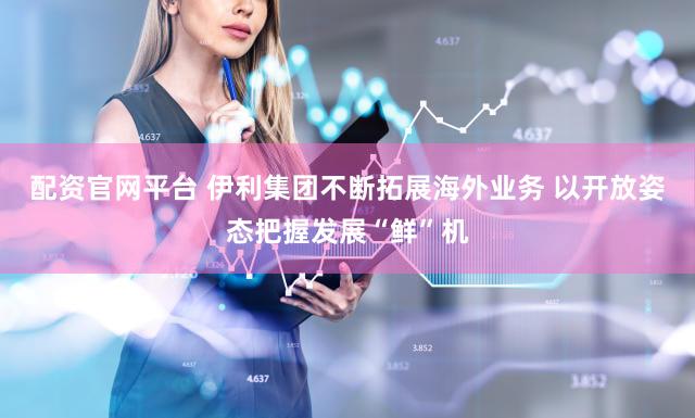 配资官网平台 伊利集团不断拓展海外业务 以开放姿态把握发展“鲜”机