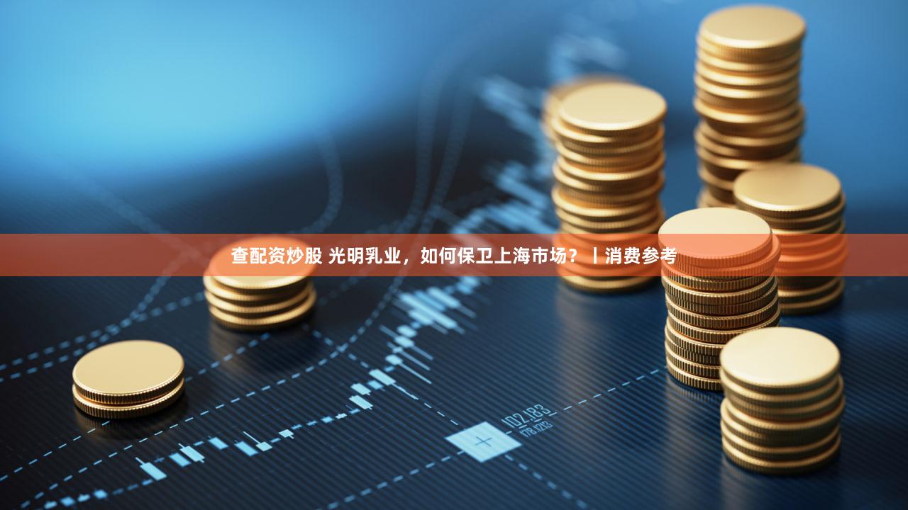 查配资炒股 光明乳业，如何保卫上海市场？丨消费参考