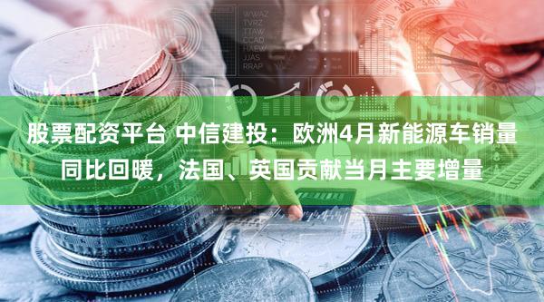 股票配资平台 中信建投：欧洲4月新能源车销量同比回暖，法国、英国贡献当月主要增量