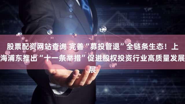 股票配资网站查询 完善“募投管退”全链条生态!上海浦东推出“十一条举措”促进股权投资行业高质量发展