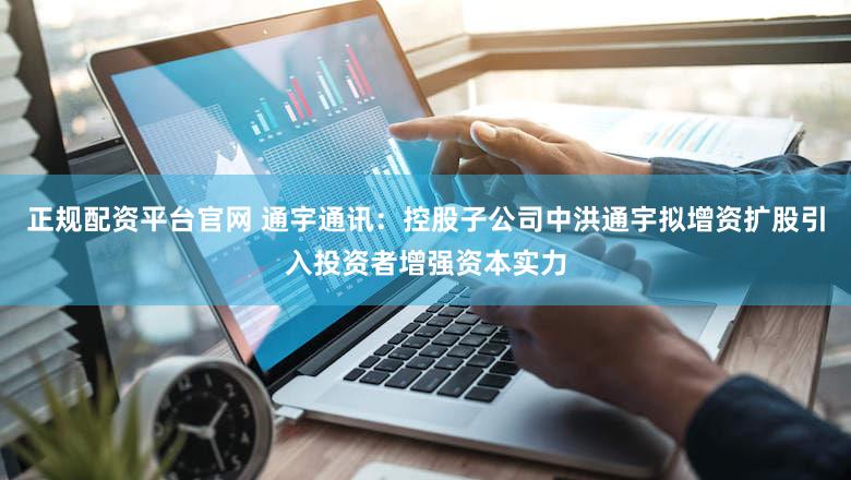 正规配资平台官网 通宇通讯：控股子公司中洪通宇拟增资扩股引入投资者增强资本实力