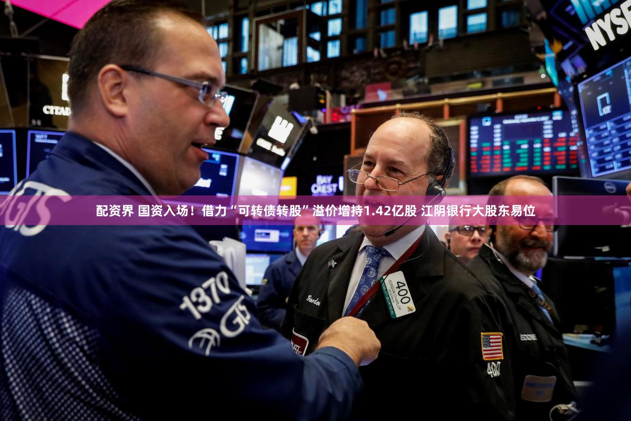 配资界 国资入场！借力“可转债转股”溢价增持1.42亿股 江阴银行大股东易位