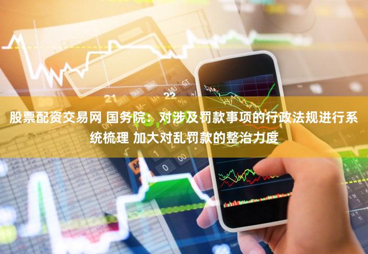 股票配资交易网 国务院：对涉及罚款事项的行政法规进行系统梳理 加大对乱罚款的整治力度