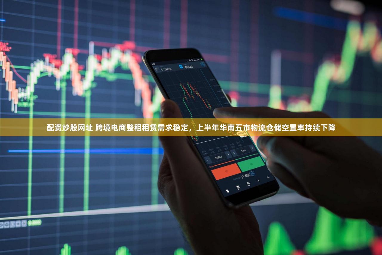 配资炒股网址 跨境电商整租租赁需求稳定，上半年华南五市物流仓储空置率持续下降