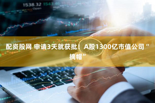 配资股网 申请3天就获批！A股1300亿市值公司“摘帽”