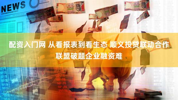 配资入门网 从看报表到看生态 顺义投贷联动合作联盟破题企业融资难