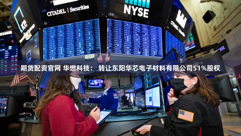 期货配资官网 华懋科技: 转让东阳华芯电子材料有限公司51%股权