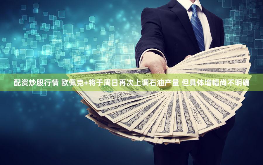 配资炒股行情 欧佩克+将于周日再次上调石油产量 但具体增幅尚不明确