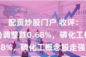 配资炒股门户 收评：沪指弱势调整跌0.68%，磷化工概念股走强