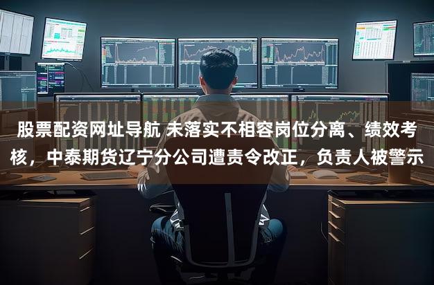 股票配资网址导航 未落实不相容岗位分离、绩效考核，中泰期货辽宁分公司遭责令改正，负责人被警示