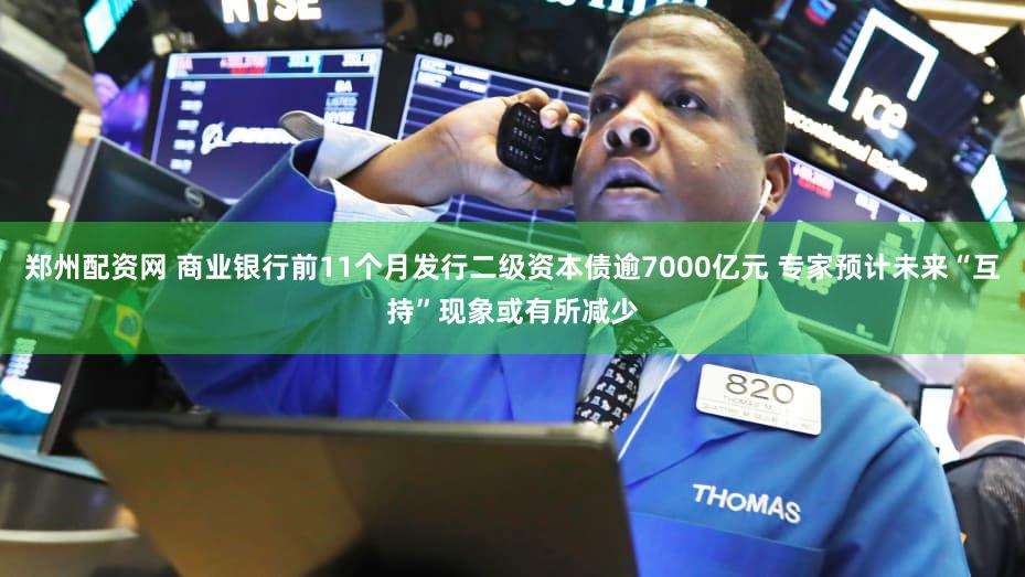 郑州配资网 商业银行前11个月发行二级资本债逾7000亿元 专家预计未来“互持”现象或有所减少