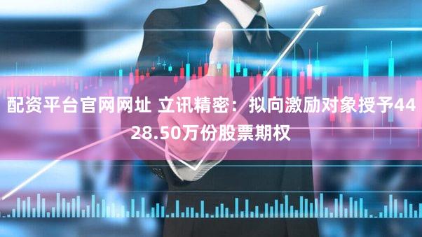 配资平台官网网址 立讯精密：拟向激励对象授予4428.50万份股票期权