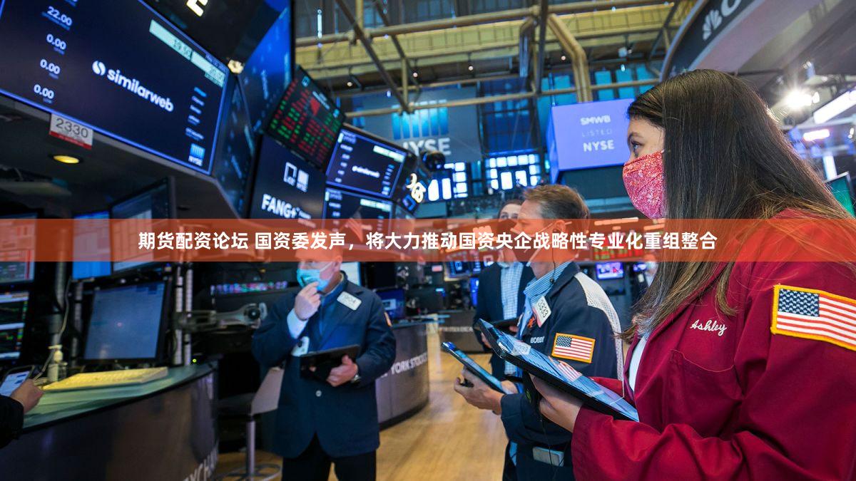 期货配资论坛 国资委发声,将大力推动国资央企战略性专业化重组整合