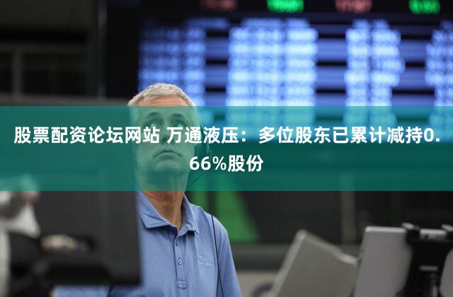 股票配资论坛网站 万通液压：多位股东已累计减持0.66%股份