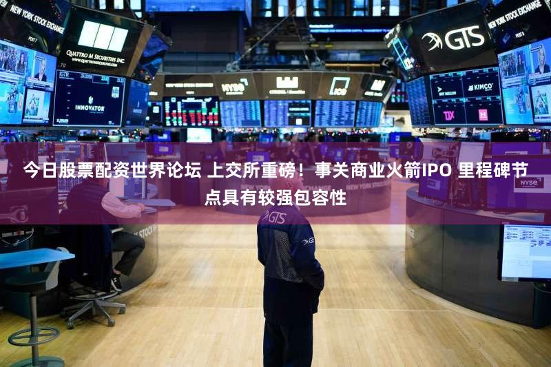 今日股票配资世界论坛 上交所重磅！事关商业火箭IPO 里程碑节点具有较强包容性