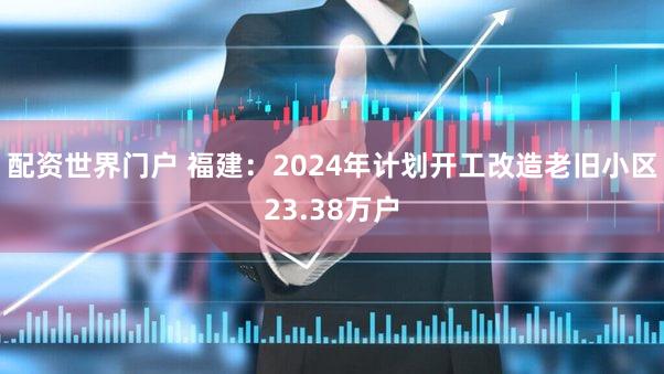 配资世界门户 福建：2024年计划开工改造老旧小区23.38万户