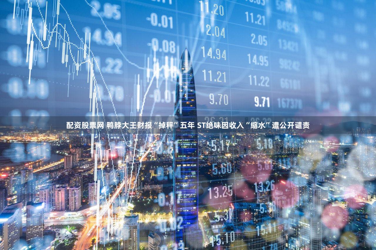 配资股票网 鸭脖大王财报“掉秤”五年 ST绝味因收入“缩水”遭公开谴责