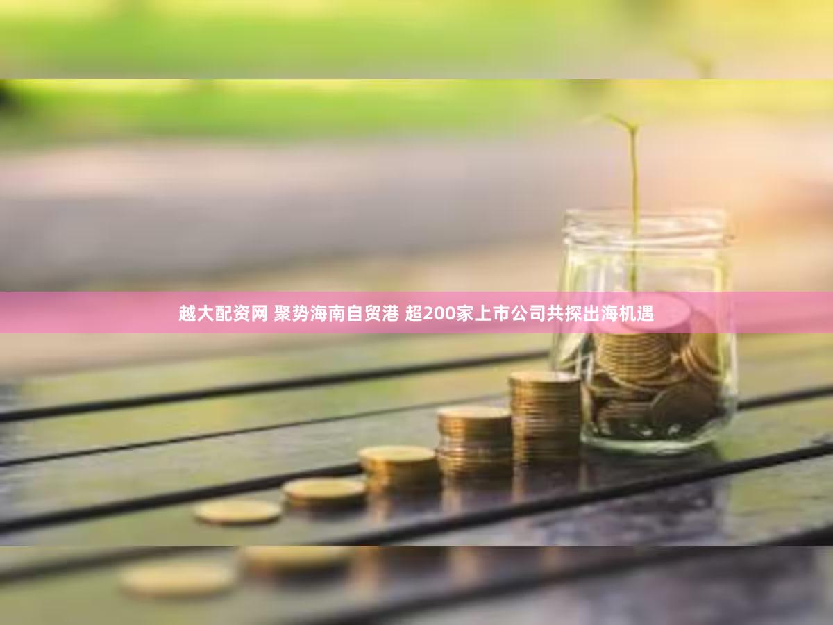 越大配资网 聚势海南自贸港 超200家上市公司共探出海机遇