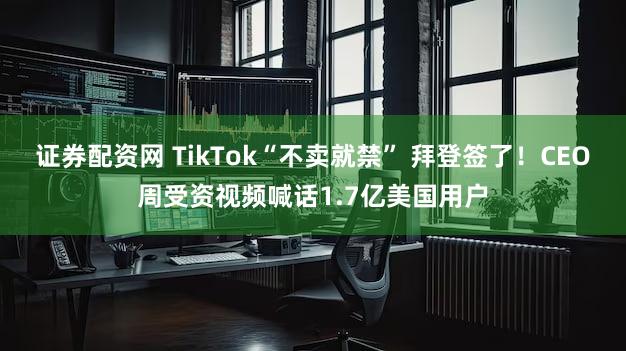 证券配资网 TikTok“不卖就禁” 拜登签了！CEO周受资视频喊话1.7亿美国用户