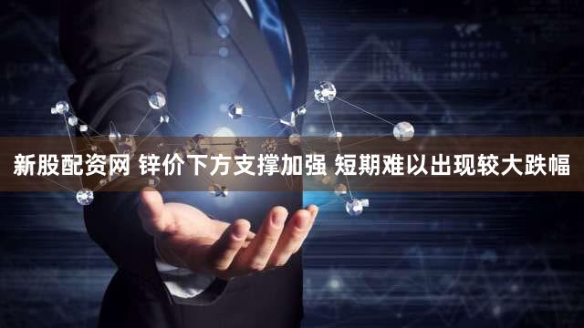 新股配资网 锌价下方支撑加强 短期难以出现较大跌幅