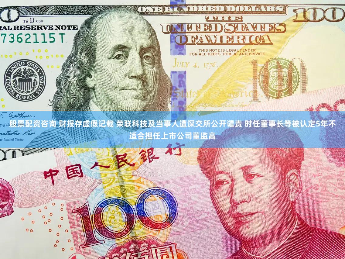 股票配资咨询 财报存虚假记载 荣联科技及当事人遭深交所公开谴责 时任董事长等被认定5年不适合担任上市公司董监高